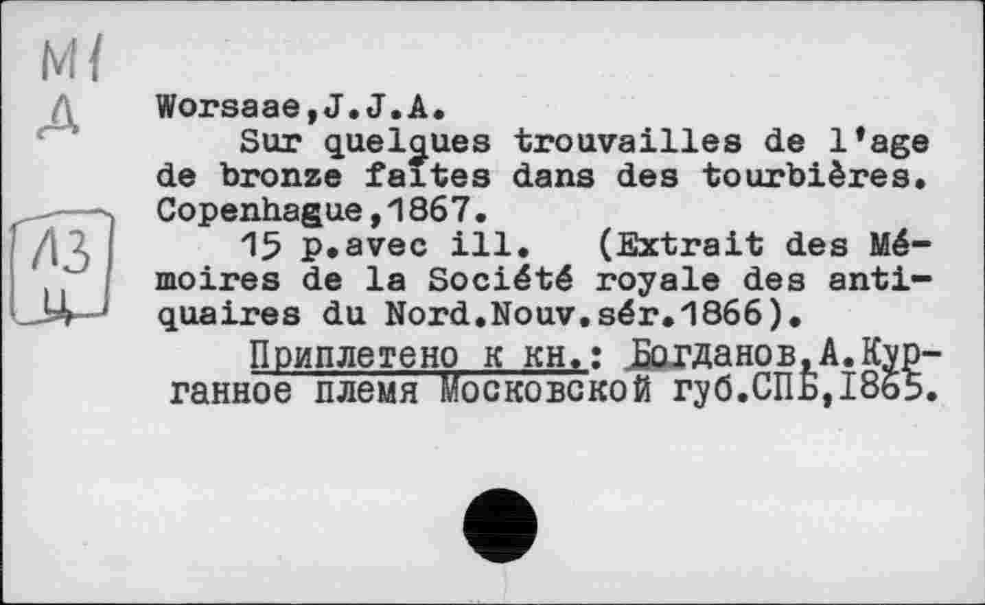 ﻿м/ А
Worsaae,J.J.A.
Sur quelques trouvailles de l’age de bronze faites dans des tourbières. Copenhague,1867.
15 p.avec ill. (Extrait des Mémoires de la Société royale des antiquaires du Nord.Nouv.sér.1866).
Приплетено к кН.: Богданев,A.Kyp-ганное племя Московской гу б.СП Б,1865.